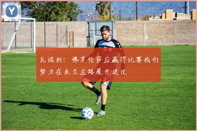 瓦诺利：佛罗伦萨应赢得比赛我们努力在米兰左路展开进攻