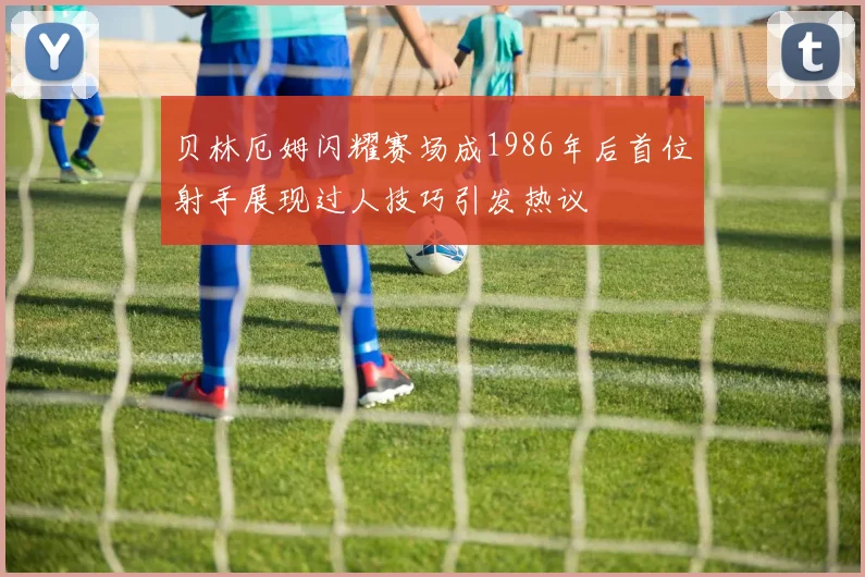 贝林厄姆闪耀赛场成1986年后首位射手展现过人技巧引发热议