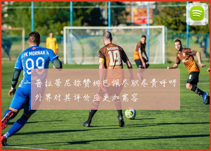 普拉蒂尼称赞姆巴佩尽职尽责呼吁外界对其评价应更加宽容