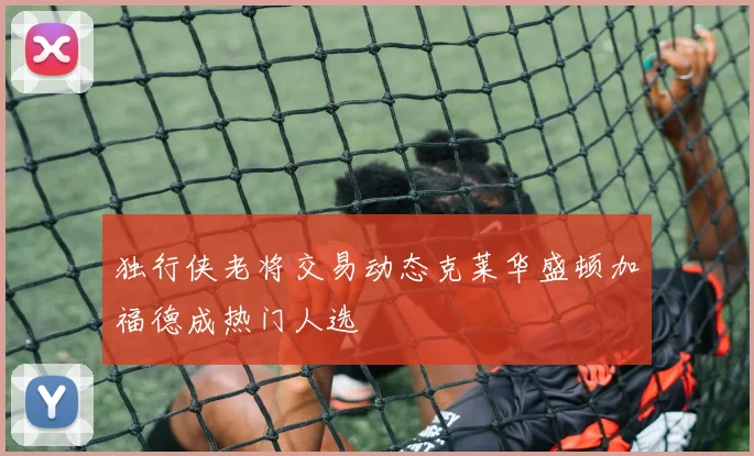 独行侠老将交易动态克莱华盛顿加福德成热门人选