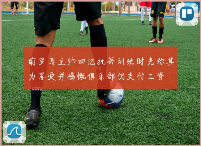 前罗马主帅回忆托蒂训练时光称其为享受并感慨俱乐部仍支付工资