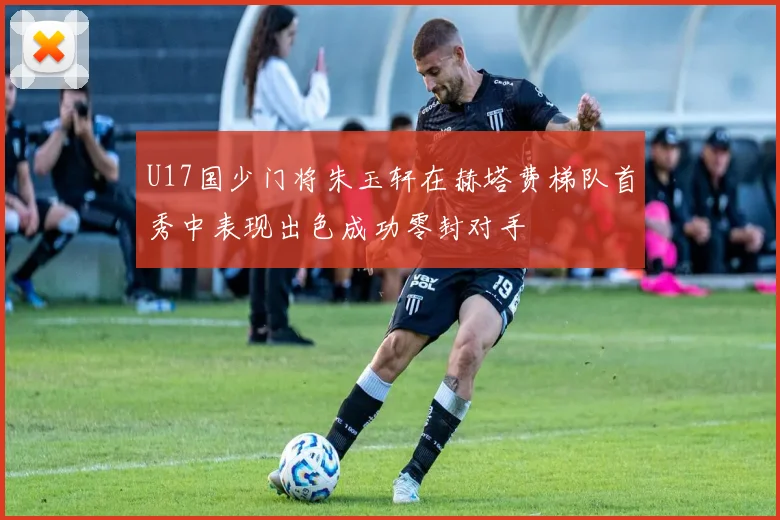 U17国少门将朱玉轩在赫塔费梯队首秀中表现出色成功零封对手