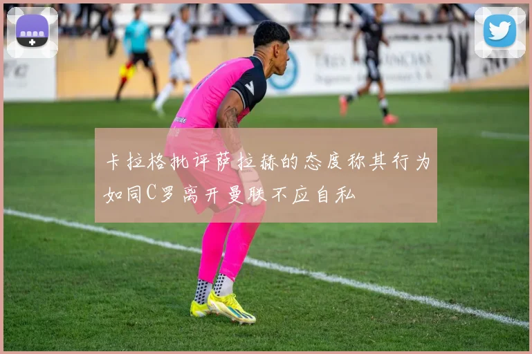 卡拉格批评萨拉赫的态度称其行为如同C罗离开曼联不应自私