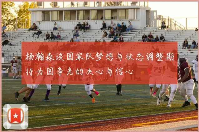 杨瀚森谈国家队梦想与状态调整期待为国争光的决心与信心