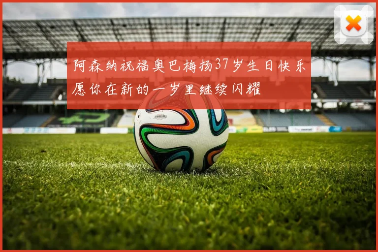 阿森纳祝福奥巴梅扬37岁生日快乐愿你在新的一岁里继续闪耀