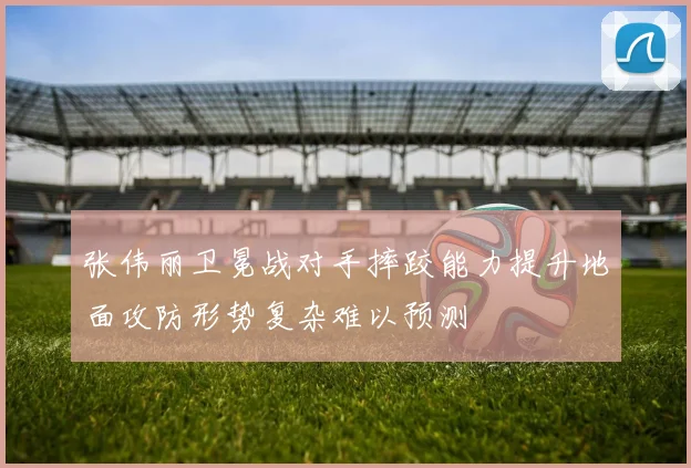 张伟丽卫冕战对手摔跤能力提升地面攻防形势复杂难以预测