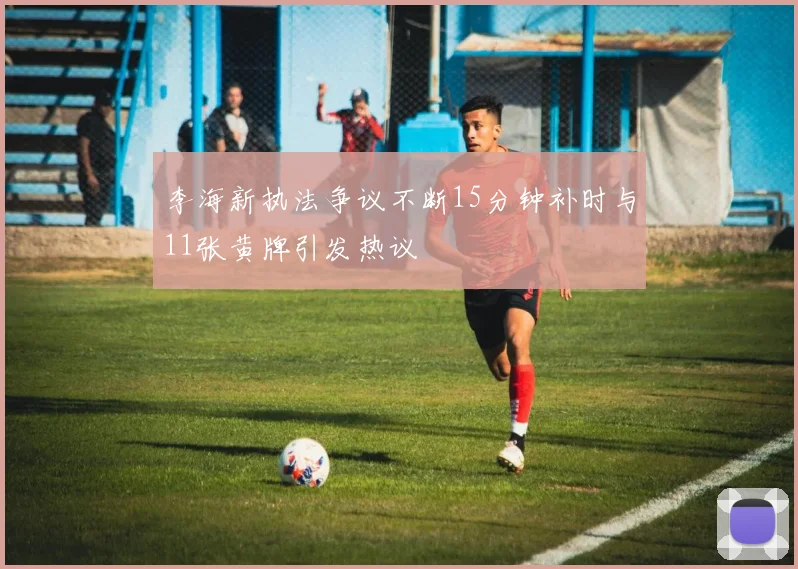 李海新执法争议不断15分钟补时与11张黄牌引发热议
