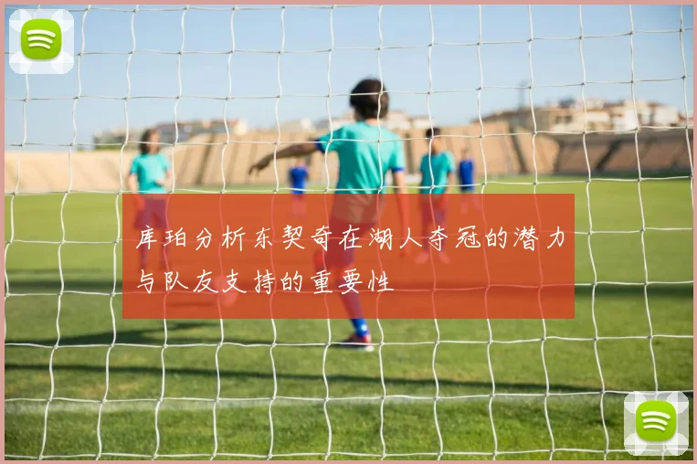 库珀分析东契奇在湖人夺冠的潜力与队友支持的重要性