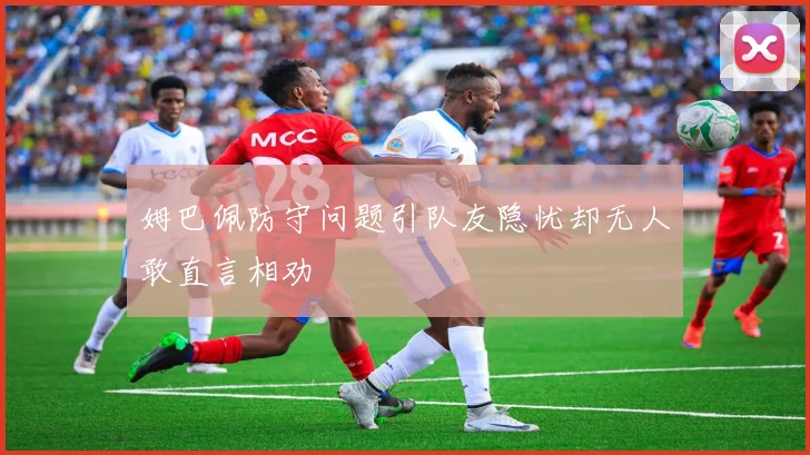 姆巴佩防守问题引队友隐忧却无人敢直言相劝
