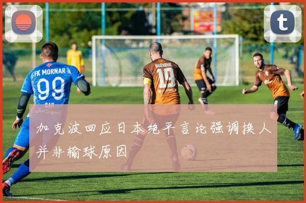 加克波回应日本绝平言论强调换人并非输球原因