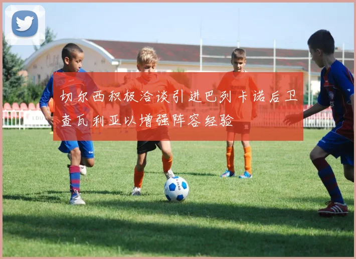 切尔西积极洽谈引进巴列卡诺后卫查瓦利亚以增强阵容经验
