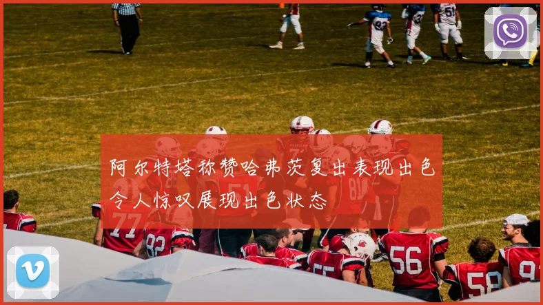 阿尔特塔称赞哈弗茨复出表现出色令人惊叹展现出色状态
