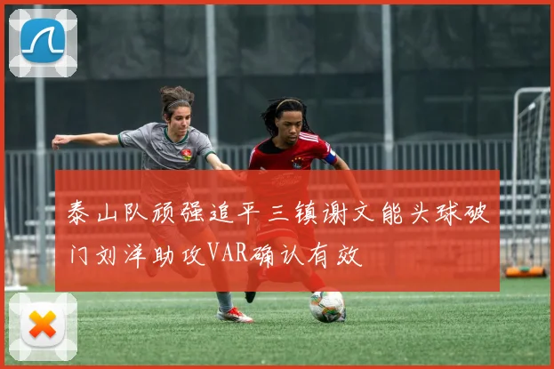 泰山队顽强追平三镇谢文能头球破门刘洋助攻VAR确认有效