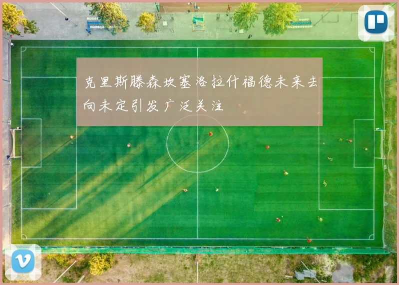 克里斯滕森坎塞洛拉什福德未来去向未定引发广泛关注