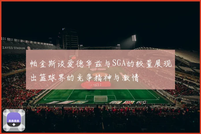 帕金斯谈爱德华兹与SGA的较量展现出篮球界的竞争精神与激情