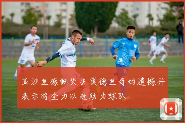 亚沙里感慨失去莫德里奇的遗憾并表示将全力以赴助力球队