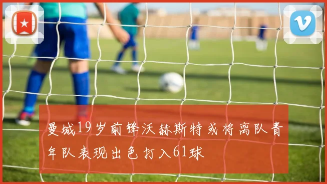 曼城19岁前锋沃赫斯特或将离队青年队表现出色打入61球