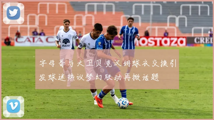 字母哥与大卫贝克汉姆球衣交换引发球迷热议梦幻联动再掀话题