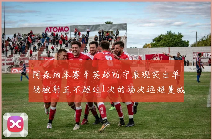 阿森纳本赛季英超防守表现突出单场被射正不超过1次的场次远超曼城