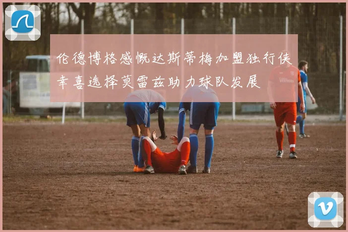 伦德博格感慨达斯蒂梅加盟独行侠幸喜选择莫雷兹助力球队发展